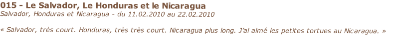 015 - Le Salvador, Le Honduras et le Nicaragua
Salvador, Honduras et Nicaragua - du 11.02.2010 au 22.02.2010

« Salvador, très court. Honduras, très très court. Nicaragua plus long. J’ai aimé les petites tortues au Nicaragua. »
