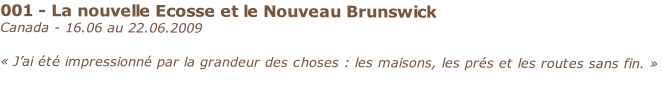 001 - La nouvelle Ecosse et le Nouveau Brunswick
Canada - 16.06 au 22.06.2009

« J’ai été impressionné par la grandeur des choses : les maisons, les prés et les routes sans fin. »