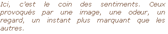 Ici, c’est le coin des sentiments. Ceux provoqués par une image, une odeur, un regard, un instant plus marquant que les autres.