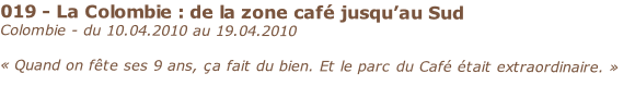 019 - La Colombie : de la zone café jusqu’au Sud
Colombie - du 10.04.2010 au 19.04.2010 

« Quand on fête ses 9 ans, ça fait du bien. Et le parc du Café était extraordinaire. »
 